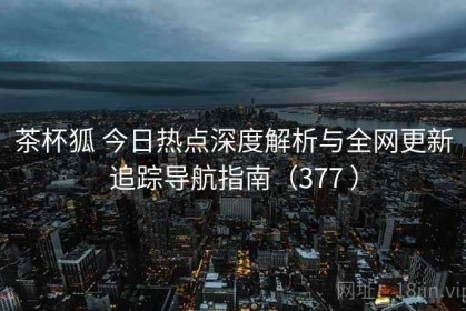 茶杯狐 今日热点深度解析与全网更新追踪导航指南（377 ）