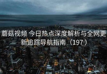 蘑菇视频 今日热点深度解析与全网更新追踪导航指南（197 ）