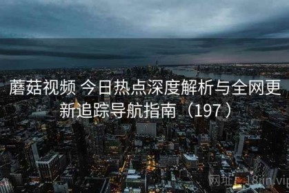 蘑菇视频 今日热点深度解析与全网更新追踪导航指南（197 ）