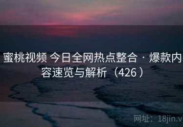 蜜桃视频 今日全网热点整合 · 爆款内容速览与解析（426 ）