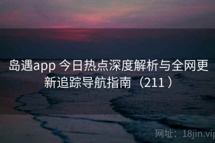 岛遇app 今日热点深度解析与全网更新追踪导航指南（211 ）