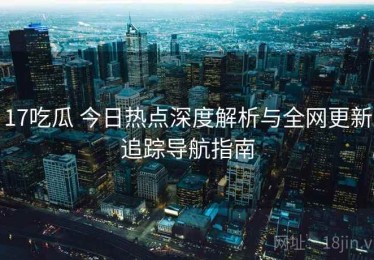 17吃瓜 今日热点深度解析与全网更新追踪导航指南