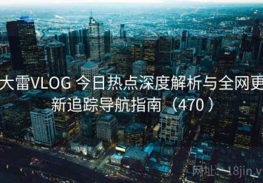 大雷VLOG 今日热点深度解析与全网更新追踪导航指南（470 ）