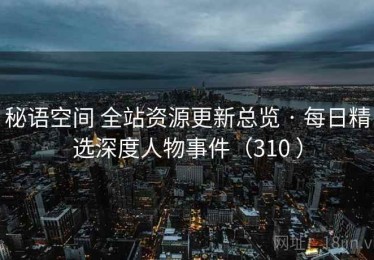 秘语空间 全站资源更新总览 · 每日精选深度人物事件（310 ）