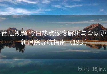 西瓜视频 今日热点深度解析与全网更新追踪导航指南（193 ）