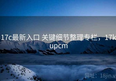 17c最新入口 关键细节整理专栏，17kupcm