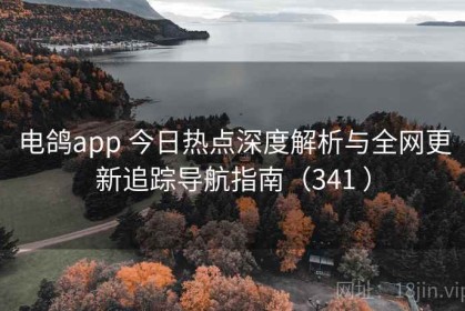 电鸽app 今日热点深度解析与全网更新追踪导航指南（341 ）