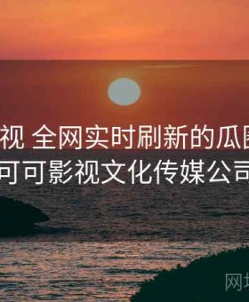 可可影视 全网实时刷新的瓜圈现场，可可影视文化传媒公司