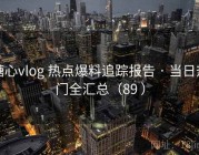 糖心vlog 热点爆料追踪报告 · 当日热门全汇总（89 ）