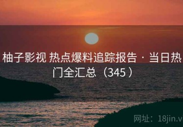 柚子影视 热点爆料追踪报告 · 当日热门全汇总（345 ）
