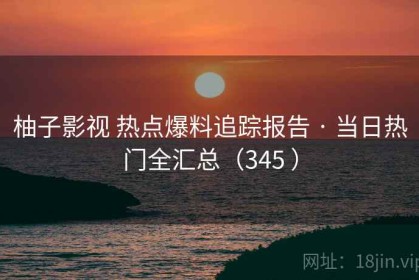 柚子影视 热点爆料追踪报告 · 当日热门全汇总（345 ）