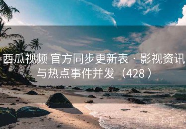 西瓜视频 官方同步更新表 · 影视资讯与热点事件并发（428 ）