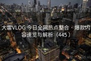 大雷VLOG 今日全网热点整合 · 爆款内容速览与解析（445 ）