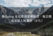糖心vlog 全站资源更新总览 · 每日精选深度人物事件（475 ）