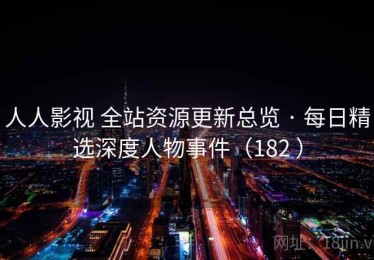 人人影视 全站资源更新总览 · 每日精选深度人物事件（182 ）