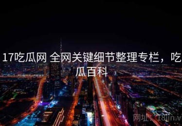17吃瓜网 全网关键细节整理专栏，吃瓜百科