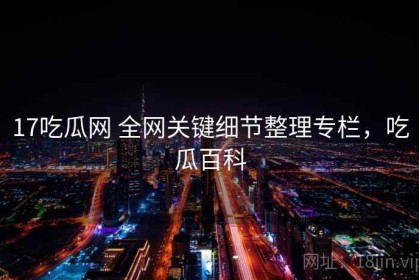 17吃瓜网 全网关键细节整理专栏，吃瓜百科