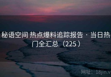 秘语空间 热点爆料追踪报告 · 当日热门全汇总（225 ）