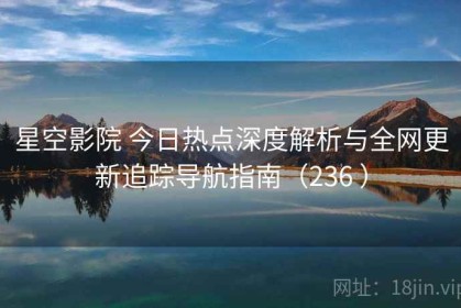 星空影院 今日热点深度解析与全网更新追踪导航指南（236 ）