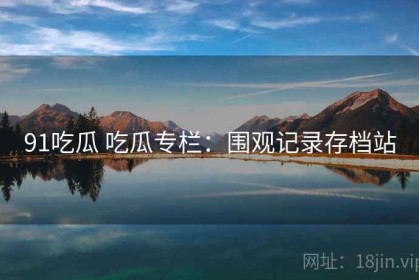 91吃瓜 吃瓜专栏：围观记录存档站