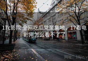 17c影院 全网吃瓜党聚集地，17看电影网怎么看不了了