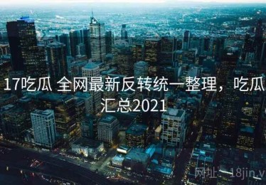 17吃瓜 全网最新反转统一整理，吃瓜汇总2021