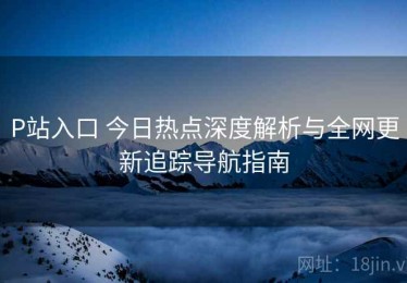 P站入口 今日热点深度解析与全网更新追踪导航指南