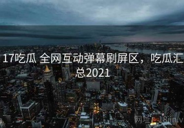 17吃瓜 全网互动弹幕刷屏区，吃瓜汇总2021