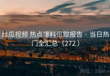 丝瓜视频 热点爆料追踪报告 · 当日热门全汇总（272 ）