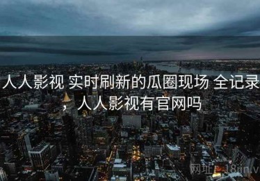 人人影视 实时刷新的瓜圈现场 全记录，人人影视有官网吗