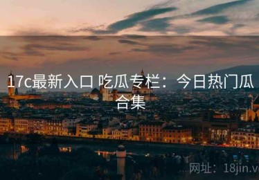 17c最新入口 吃瓜专栏：今日热门瓜合集