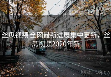 丝瓜视频 全网最新进展集中更新，丝瓜视频2020年新