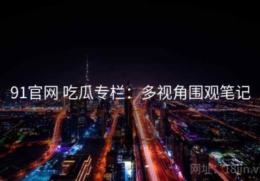 91官网 吃瓜专栏：多视角围观笔记
