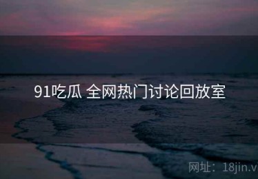 91吃瓜 全网热门讨论回放室