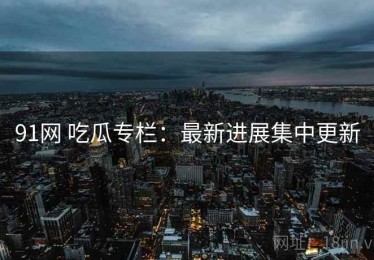 91网 吃瓜专栏：最新进展集中更新