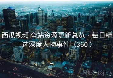 西瓜视频 全站资源更新总览 · 每日精选深度人物事件（360 ）