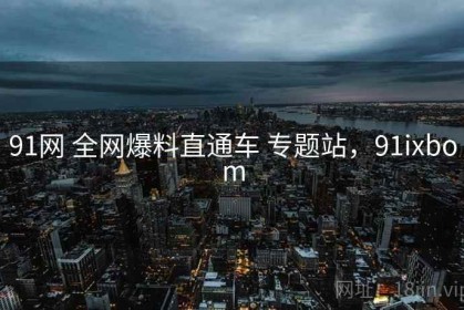 91网 全网爆料直通车 专题站，91ixbom