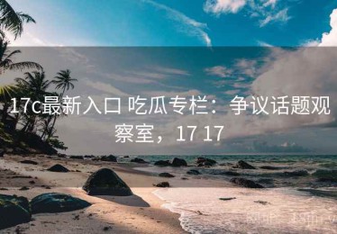 17c最新入口 吃瓜专栏：争议话题观察室，17 17