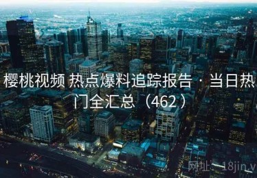 樱桃视频 热点爆料追踪报告 · 当日热门全汇总（462 ）