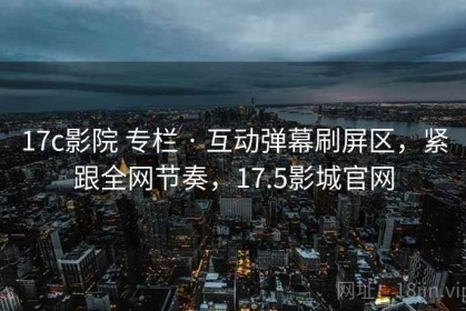 17c影院 专栏 · 互动弹幕刷屏区，紧跟全网节奏，17.5影城官网