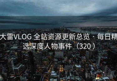 大雷VLOG 全站资源更新总览 · 每日精选深度人物事件（320 ）