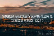 樱桃视频 今日热点深度解析与全网更新追踪导航指南（225 ）