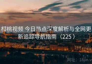 樱桃视频 今日热点深度解析与全网更新追踪导航指南（225 ）