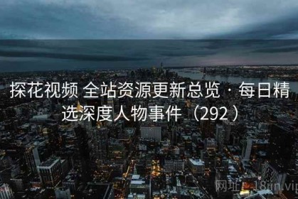 探花视频 全站资源更新总览 · 每日精选深度人物事件（292 ）