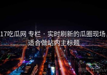 17吃瓜网 专栏 · 实时刷新的瓜圈现场，适合做站内主标题