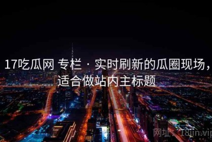 17吃瓜网 专栏 · 实时刷新的瓜圈现场，适合做站内主标题
