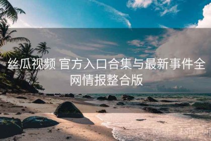 丝瓜视频 官方入口合集与最新事件全网情报整合版