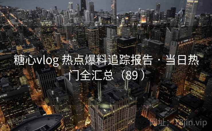 糖心vlog 热点爆料追踪报告 · 当日热门全汇总(89 ) 糖心vlog 热点爆料追踪报告 · 当日热门全汇总(89 )