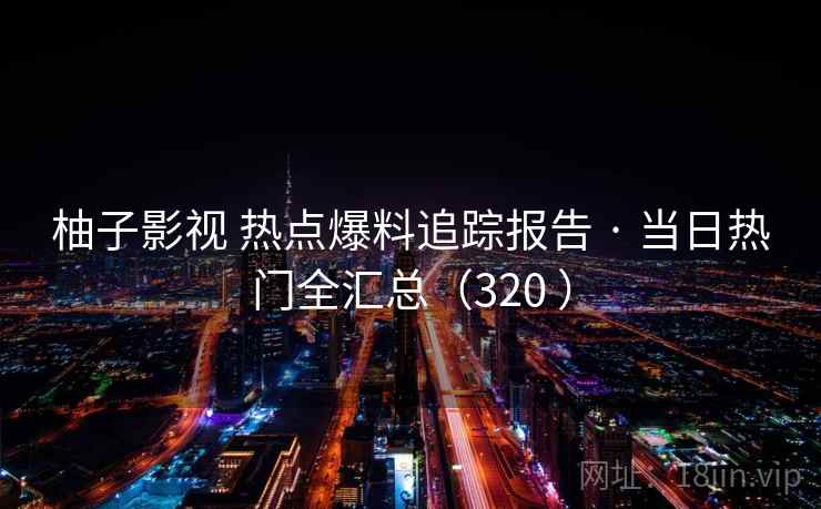 柚子影视 热点爆料追踪报告 · 当日热门全汇总(320 ) 柚子影视 热点爆料追踪报告 · 当日热门全汇总(320 )