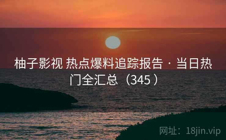 柚子影视 热点爆料追踪报告 · 当日热门全汇总(345 ) 柚子影视 热点爆料追踪报告 · 当日热门全汇总(345 )